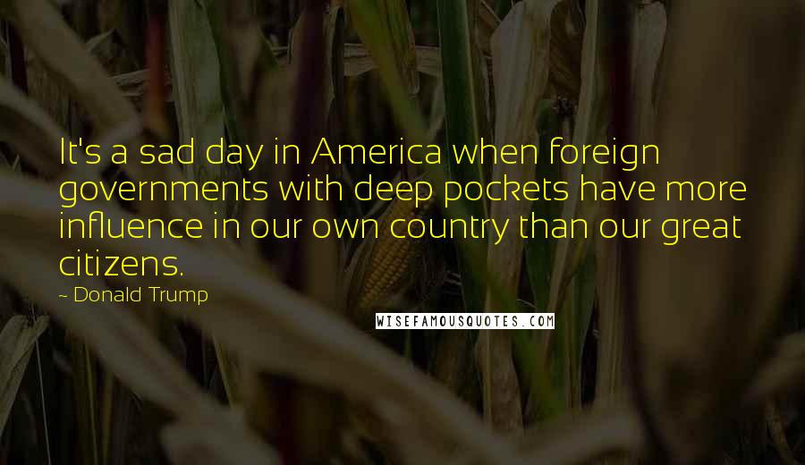 Donald Trump Quotes: It's a sad day in America when foreign governments with deep pockets have more influence in our own country than our great citizens.