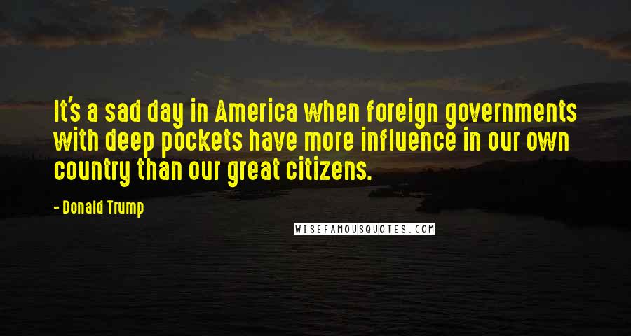 Donald Trump Quotes: It's a sad day in America when foreign governments with deep pockets have more influence in our own country than our great citizens.
