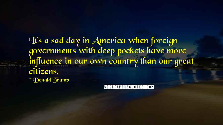 Donald Trump Quotes: It's a sad day in America when foreign governments with deep pockets have more influence in our own country than our great citizens.