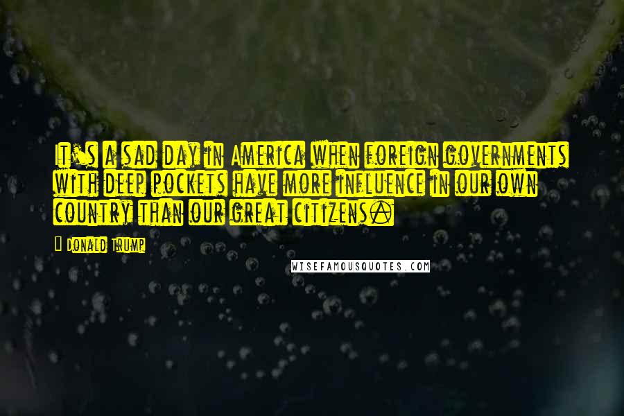 Donald Trump Quotes: It's a sad day in America when foreign governments with deep pockets have more influence in our own country than our great citizens.