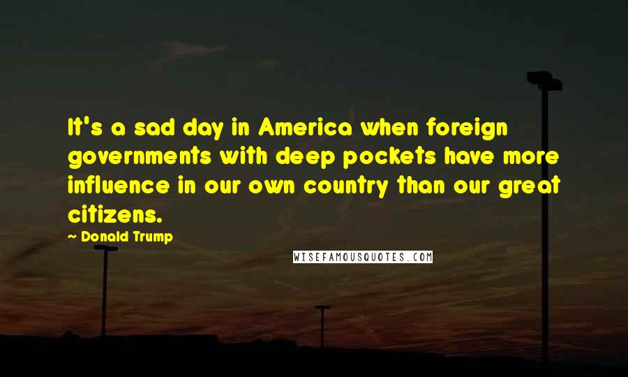 Donald Trump Quotes: It's a sad day in America when foreign governments with deep pockets have more influence in our own country than our great citizens.