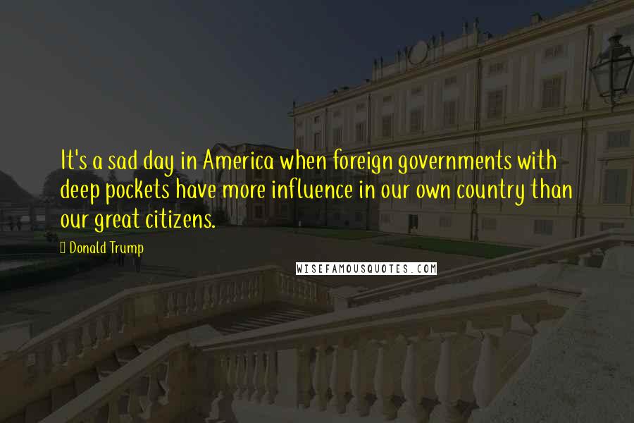 Donald Trump Quotes: It's a sad day in America when foreign governments with deep pockets have more influence in our own country than our great citizens.