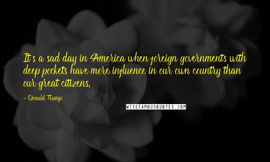 Donald Trump Quotes: It's a sad day in America when foreign governments with deep pockets have more influence in our own country than our great citizens.