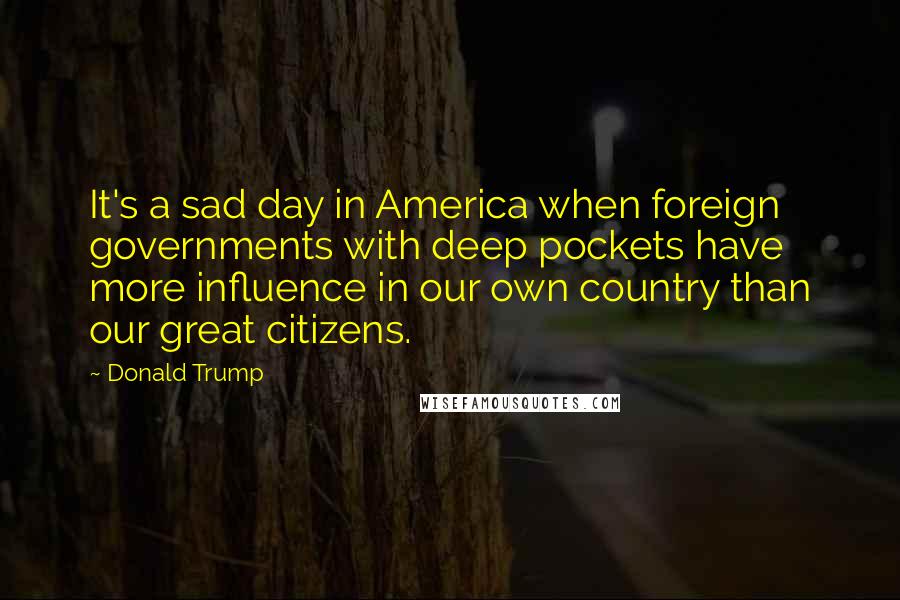 Donald Trump Quotes: It's a sad day in America when foreign governments with deep pockets have more influence in our own country than our great citizens.