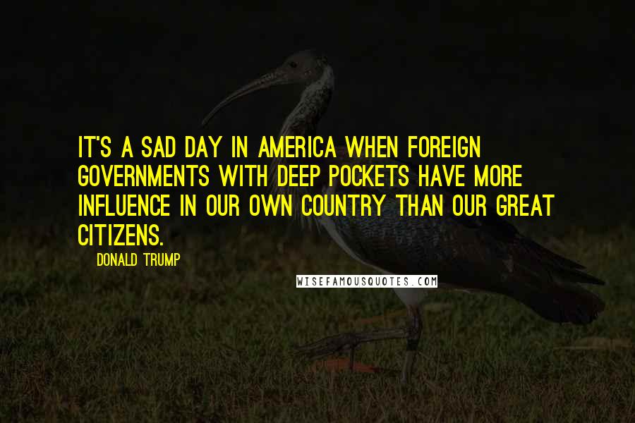 Donald Trump Quotes: It's a sad day in America when foreign governments with deep pockets have more influence in our own country than our great citizens.
