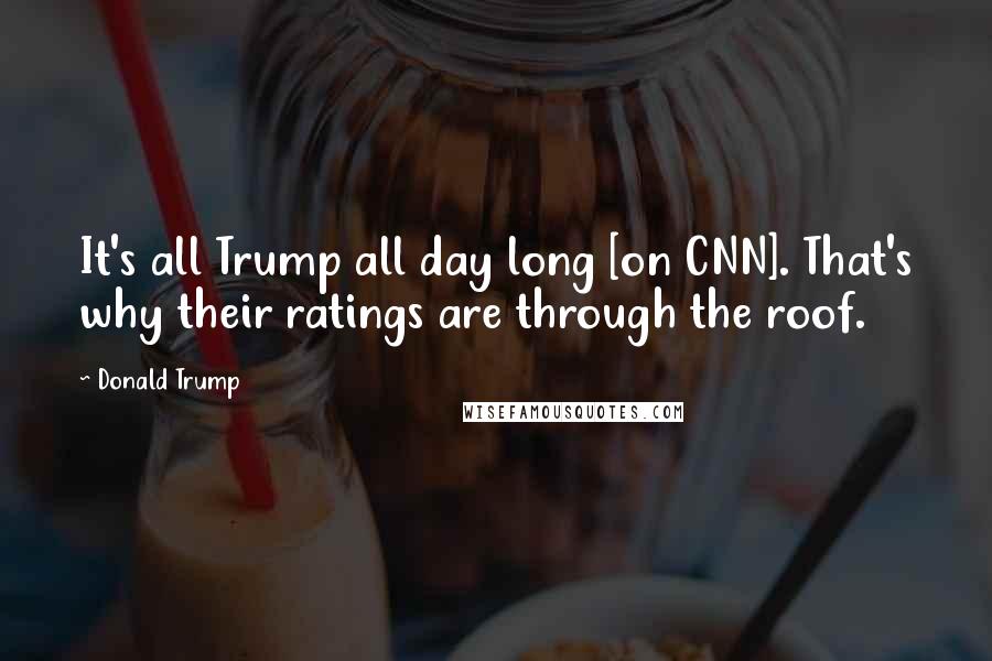 Donald Trump Quotes: It's all Trump all day long [on CNN]. That's why their ratings are through the roof.