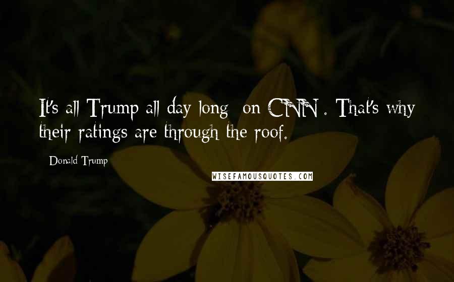 Donald Trump Quotes: It's all Trump all day long [on CNN]. That's why their ratings are through the roof.