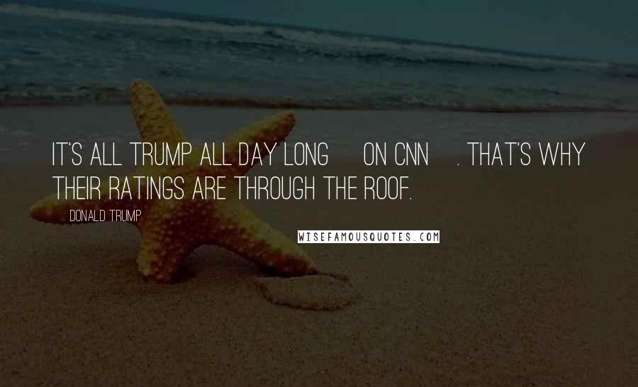 Donald Trump Quotes: It's all Trump all day long [on CNN]. That's why their ratings are through the roof.