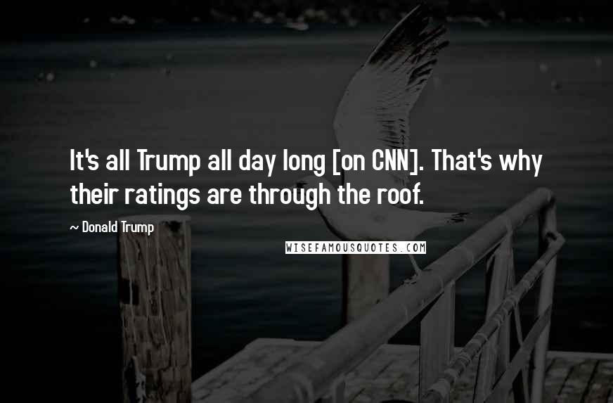 Donald Trump Quotes: It's all Trump all day long [on CNN]. That's why their ratings are through the roof.