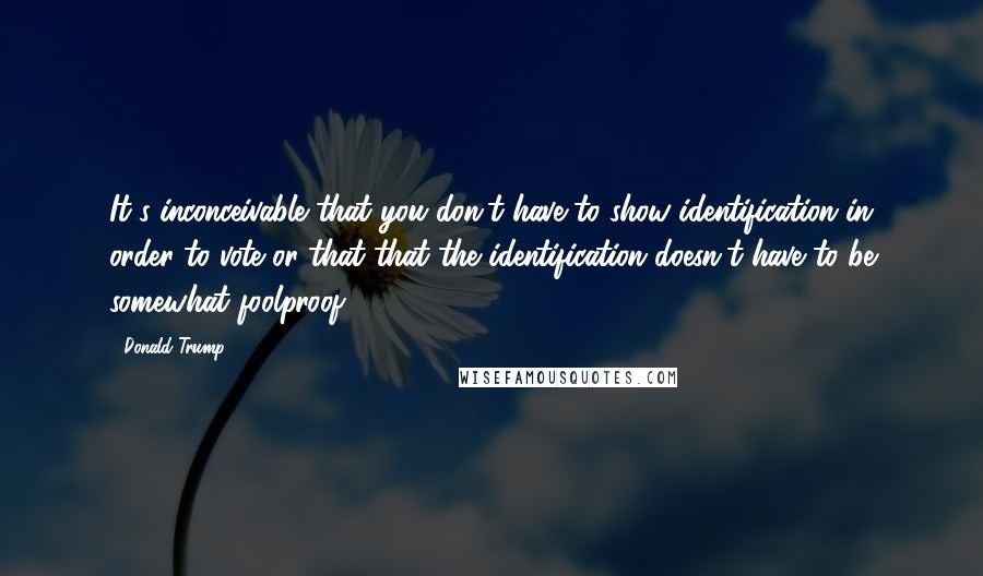 Donald Trump Quotes: It's inconceivable that you don't have to show identification in order to vote or that that the identification doesn't have to be somewhat foolproof.