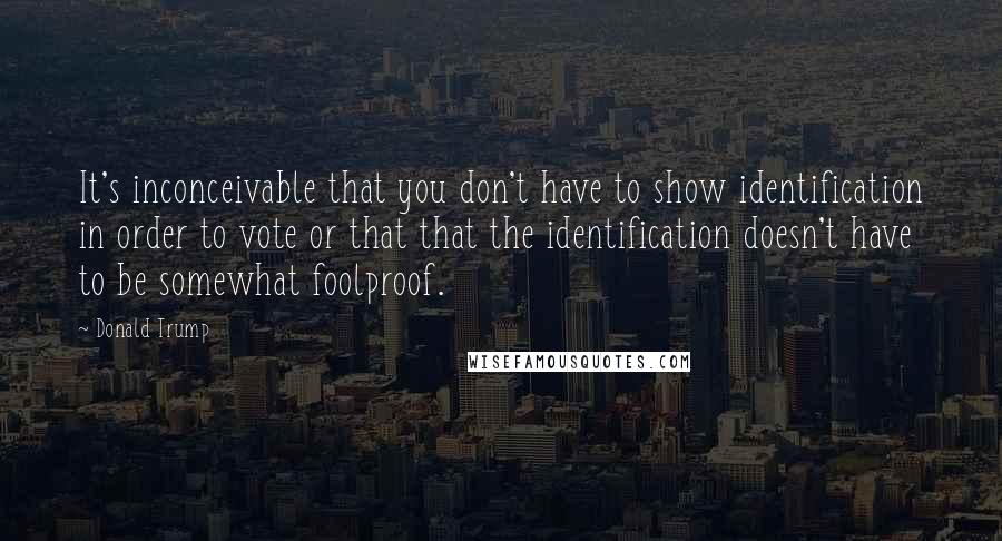 Donald Trump Quotes: It's inconceivable that you don't have to show identification in order to vote or that that the identification doesn't have to be somewhat foolproof.