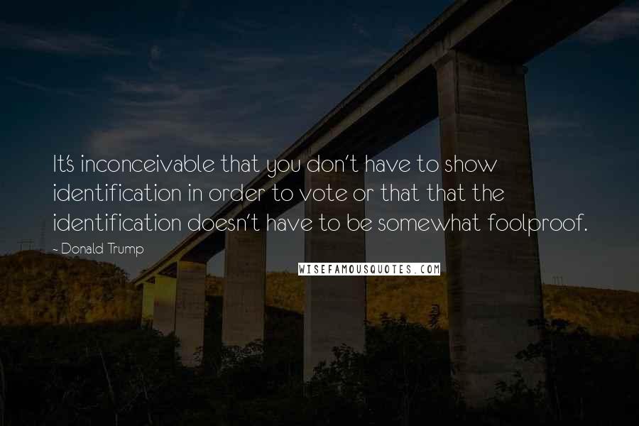 Donald Trump Quotes: It's inconceivable that you don't have to show identification in order to vote or that that the identification doesn't have to be somewhat foolproof.