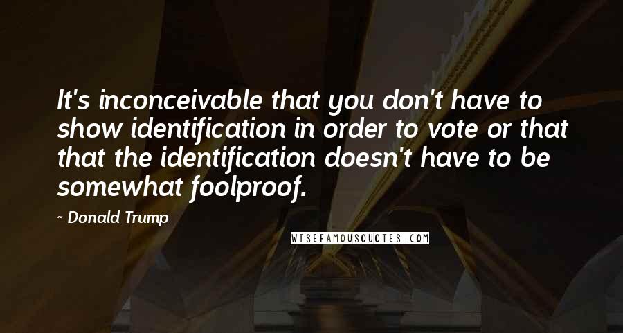 Donald Trump Quotes: It's inconceivable that you don't have to show identification in order to vote or that that the identification doesn't have to be somewhat foolproof.