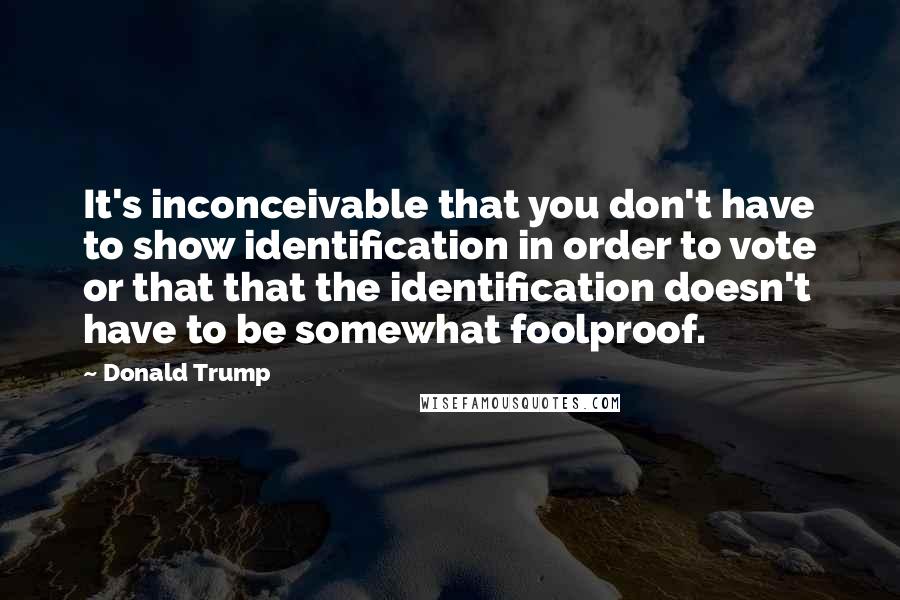 Donald Trump Quotes: It's inconceivable that you don't have to show identification in order to vote or that that the identification doesn't have to be somewhat foolproof.