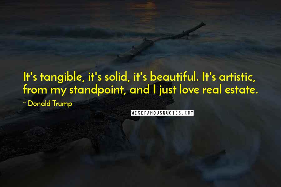 Donald Trump Quotes: It's tangible, it's solid, it's beautiful. It's artistic, from my standpoint, and I just love real estate.