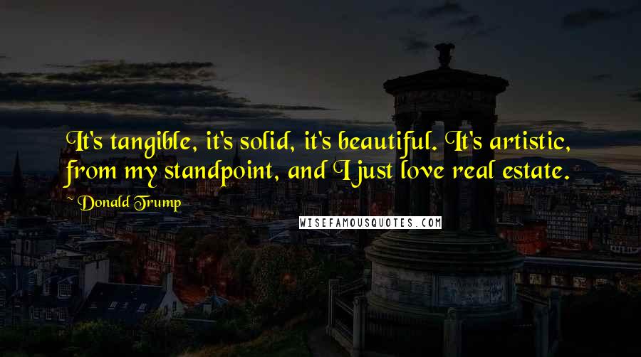 Donald Trump Quotes: It's tangible, it's solid, it's beautiful. It's artistic, from my standpoint, and I just love real estate.