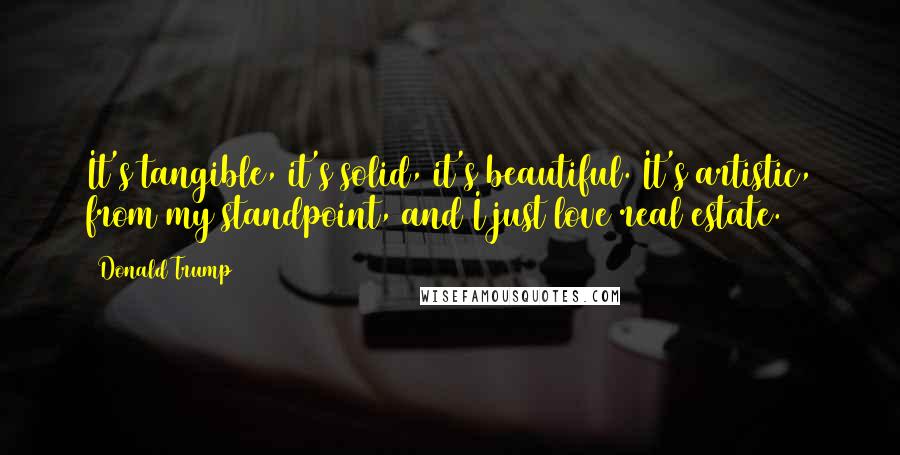 Donald Trump Quotes: It's tangible, it's solid, it's beautiful. It's artistic, from my standpoint, and I just love real estate.