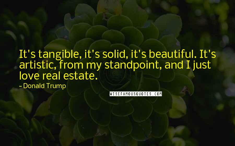 Donald Trump Quotes: It's tangible, it's solid, it's beautiful. It's artistic, from my standpoint, and I just love real estate.