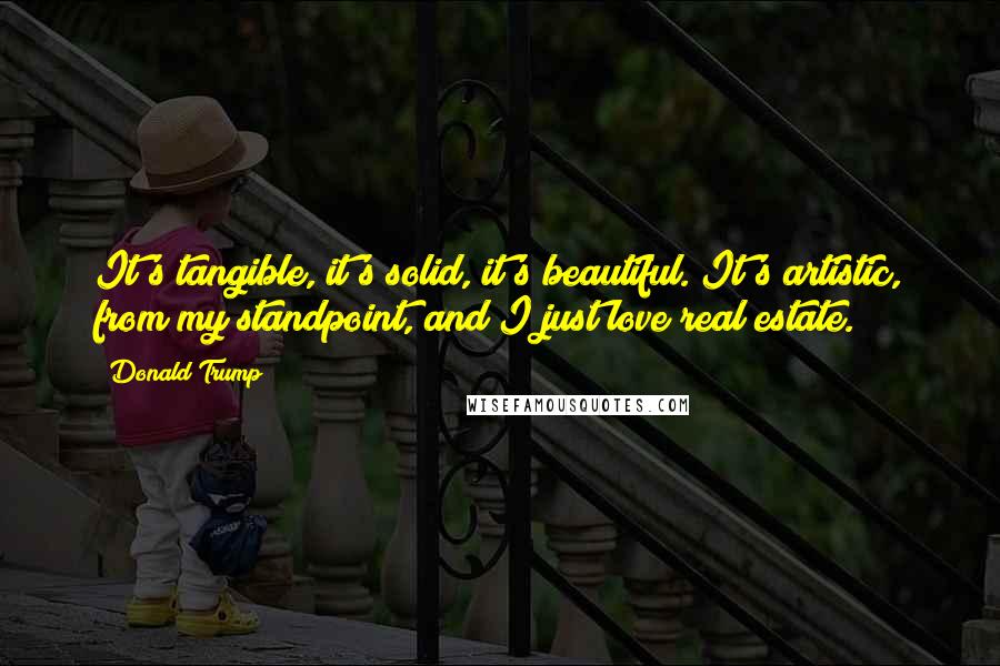 Donald Trump Quotes: It's tangible, it's solid, it's beautiful. It's artistic, from my standpoint, and I just love real estate.