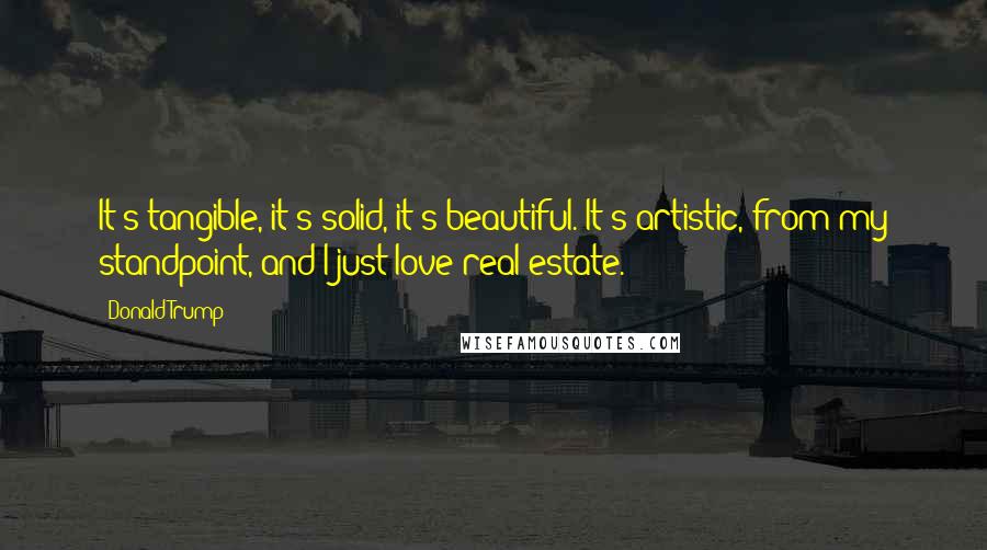 Donald Trump Quotes: It's tangible, it's solid, it's beautiful. It's artistic, from my standpoint, and I just love real estate.