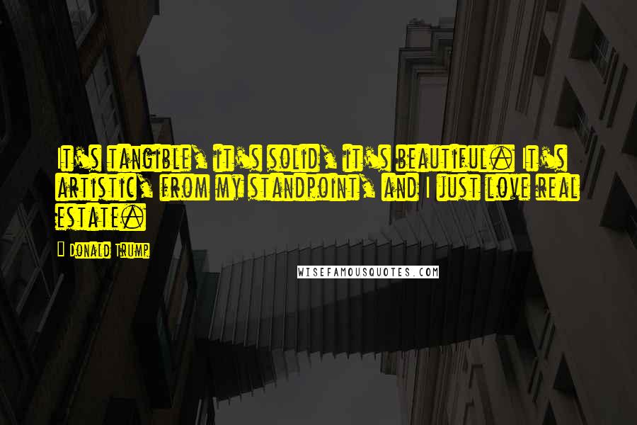 Donald Trump Quotes: It's tangible, it's solid, it's beautiful. It's artistic, from my standpoint, and I just love real estate.