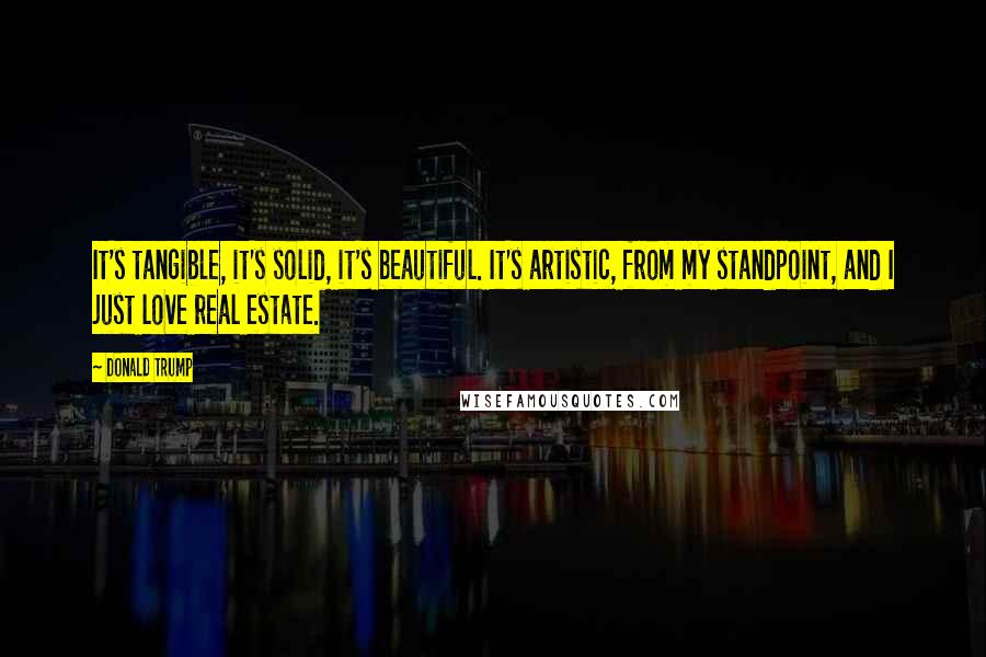 Donald Trump Quotes: It's tangible, it's solid, it's beautiful. It's artistic, from my standpoint, and I just love real estate.