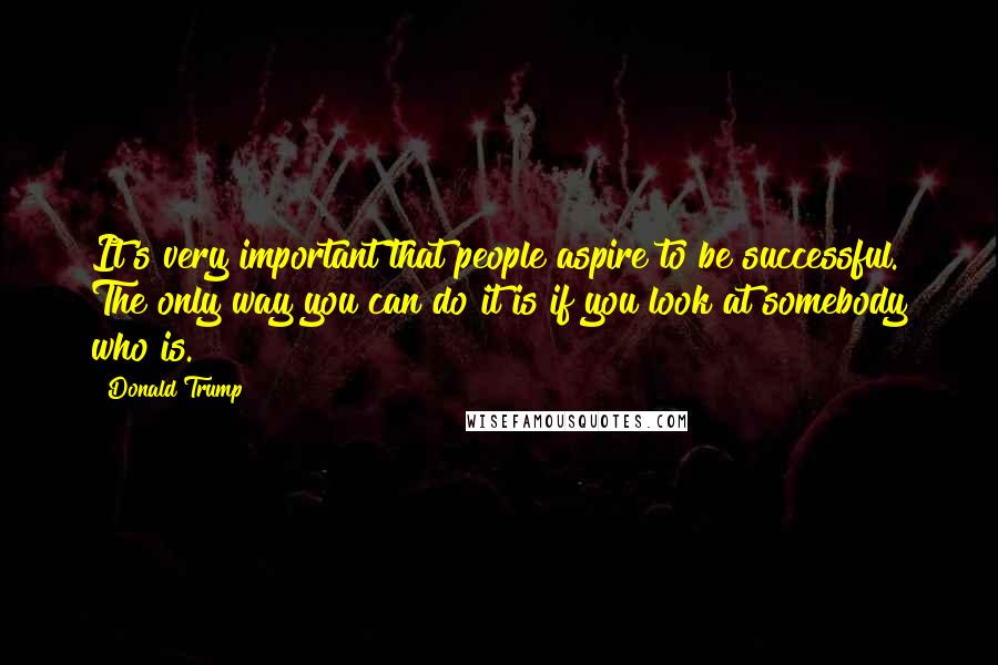 Donald Trump Quotes: It's very important that people aspire to be successful. The only way you can do it is if you look at somebody who is.