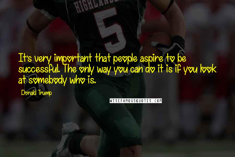 Donald Trump Quotes: It's very important that people aspire to be successful. The only way you can do it is if you look at somebody who is.