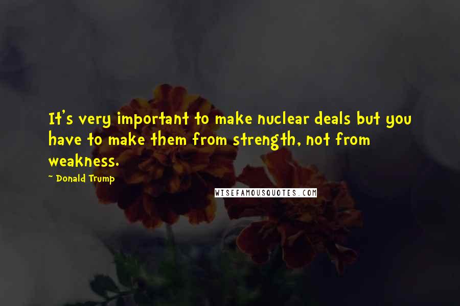 Donald Trump Quotes: It's very important to make nuclear deals but you have to make them from strength, not from weakness.