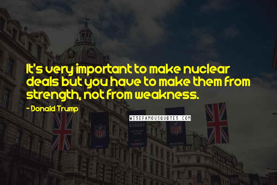 Donald Trump Quotes: It's very important to make nuclear deals but you have to make them from strength, not from weakness.