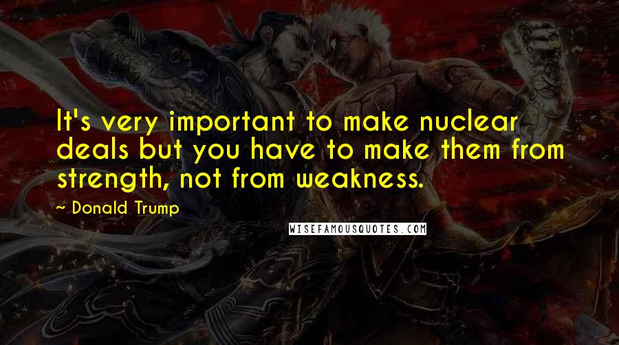 Donald Trump Quotes: It's very important to make nuclear deals but you have to make them from strength, not from weakness.