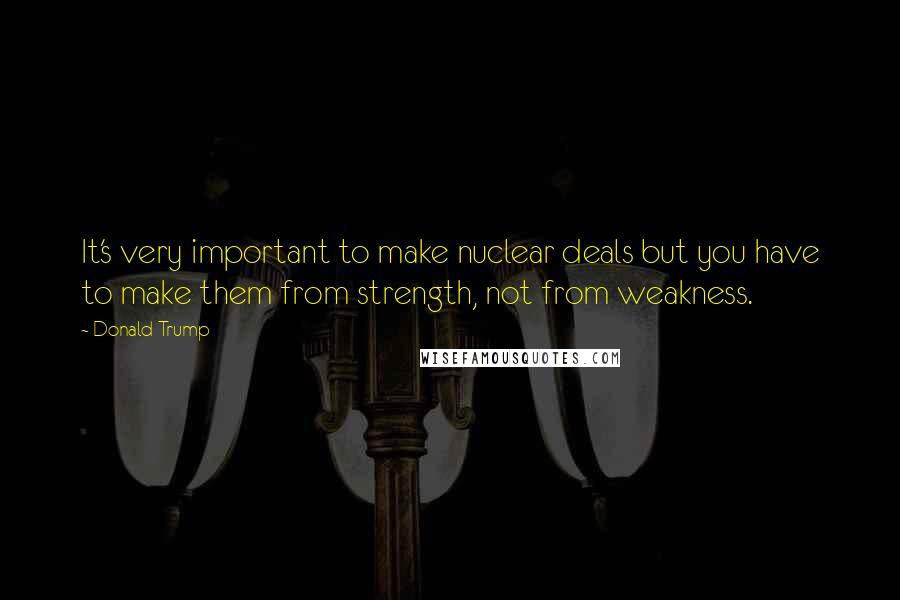 Donald Trump Quotes: It's very important to make nuclear deals but you have to make them from strength, not from weakness.