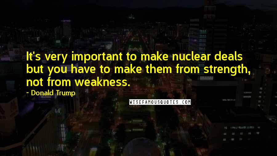 Donald Trump Quotes: It's very important to make nuclear deals but you have to make them from strength, not from weakness.