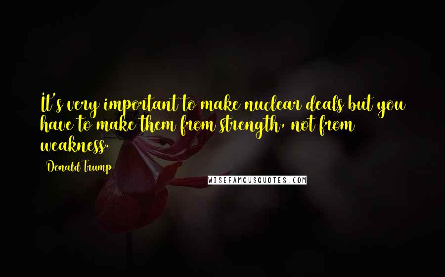 Donald Trump Quotes: It's very important to make nuclear deals but you have to make them from strength, not from weakness.