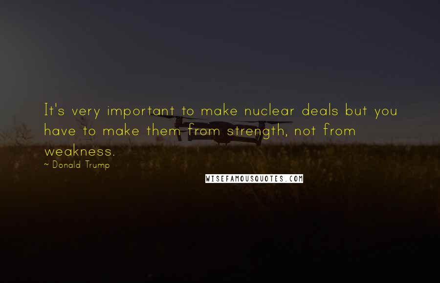 Donald Trump Quotes: It's very important to make nuclear deals but you have to make them from strength, not from weakness.