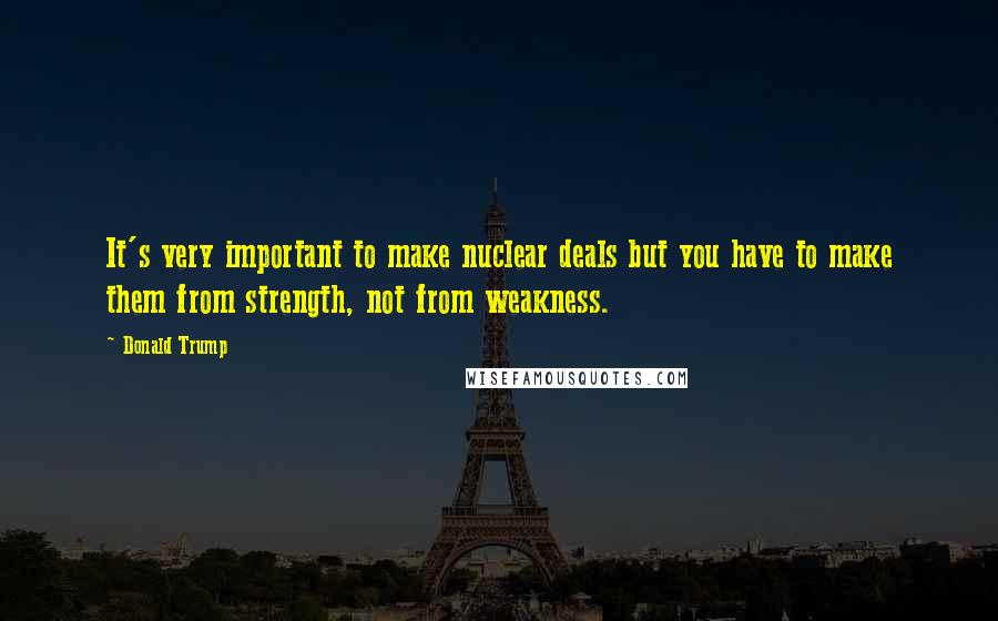 Donald Trump Quotes: It's very important to make nuclear deals but you have to make them from strength, not from weakness.