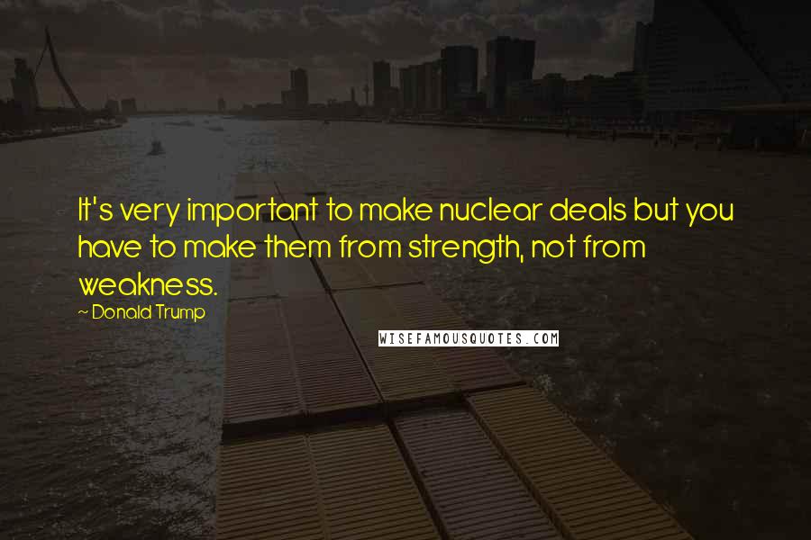 Donald Trump Quotes: It's very important to make nuclear deals but you have to make them from strength, not from weakness.