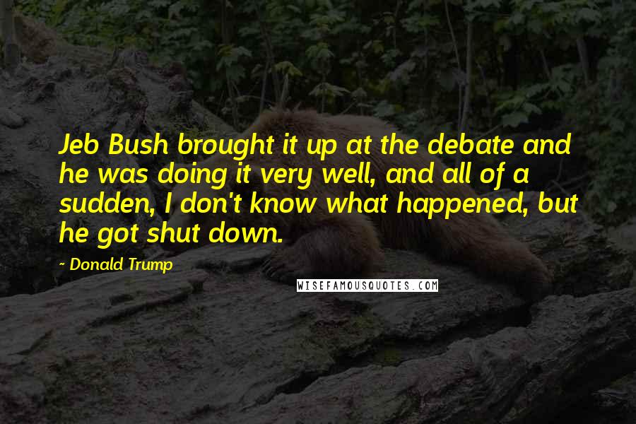 Donald Trump Quotes: Jeb Bush brought it up at the debate and he was doing it very well, and all of a sudden, I don't know what happened, but he got shut down.