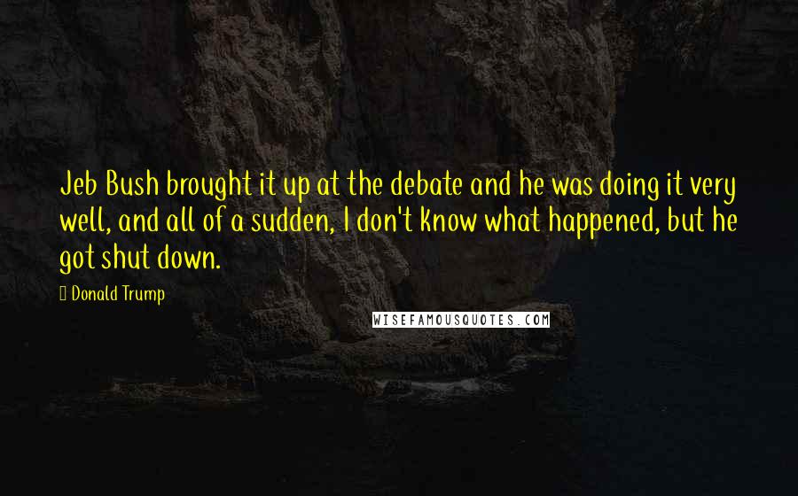 Donald Trump Quotes: Jeb Bush brought it up at the debate and he was doing it very well, and all of a sudden, I don't know what happened, but he got shut down.