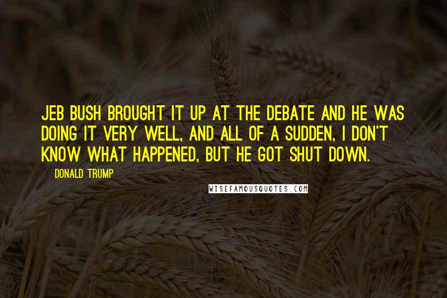 Donald Trump Quotes: Jeb Bush brought it up at the debate and he was doing it very well, and all of a sudden, I don't know what happened, but he got shut down.