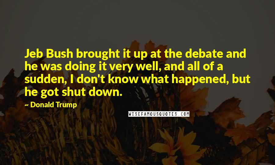 Donald Trump Quotes: Jeb Bush brought it up at the debate and he was doing it very well, and all of a sudden, I don't know what happened, but he got shut down.