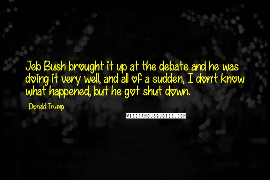 Donald Trump Quotes: Jeb Bush brought it up at the debate and he was doing it very well, and all of a sudden, I don't know what happened, but he got shut down.
