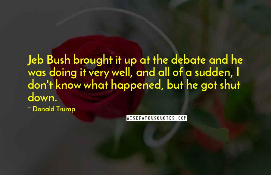 Donald Trump Quotes: Jeb Bush brought it up at the debate and he was doing it very well, and all of a sudden, I don't know what happened, but he got shut down.