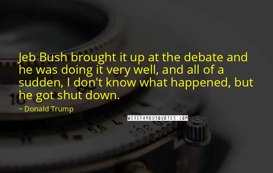 Donald Trump Quotes: Jeb Bush brought it up at the debate and he was doing it very well, and all of a sudden, I don't know what happened, but he got shut down.