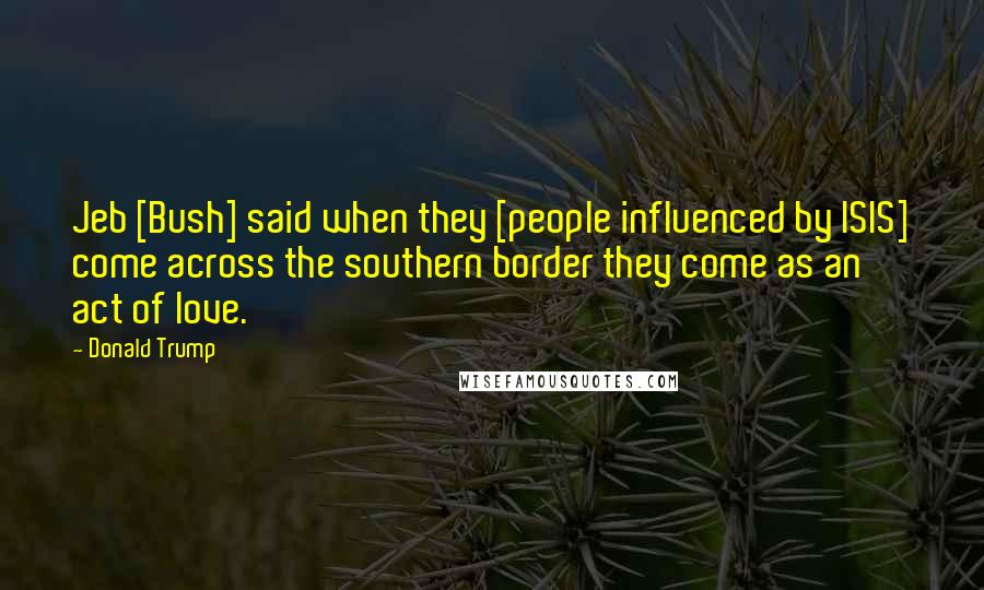 Donald Trump Quotes: Jeb [Bush] said when they [people influenced by ISIS] come across the southern border they come as an act of love.