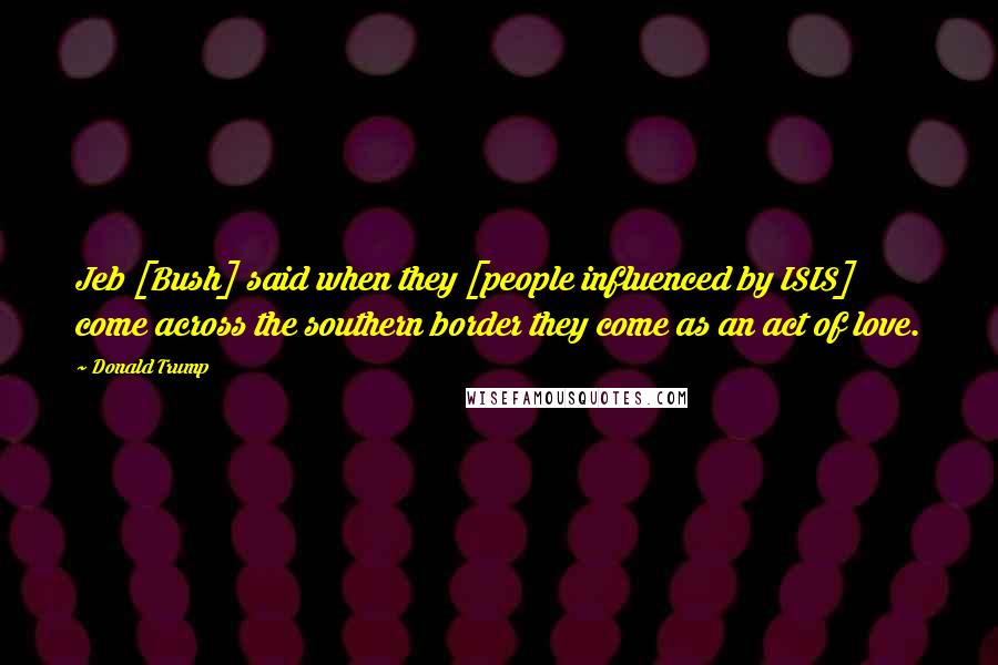 Donald Trump Quotes: Jeb [Bush] said when they [people influenced by ISIS] come across the southern border they come as an act of love.