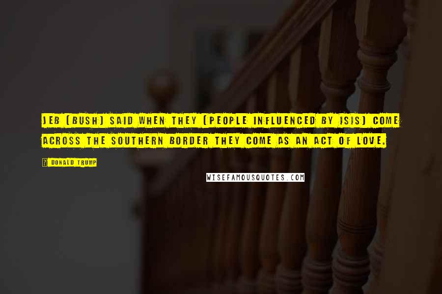 Donald Trump Quotes: Jeb [Bush] said when they [people influenced by ISIS] come across the southern border they come as an act of love.