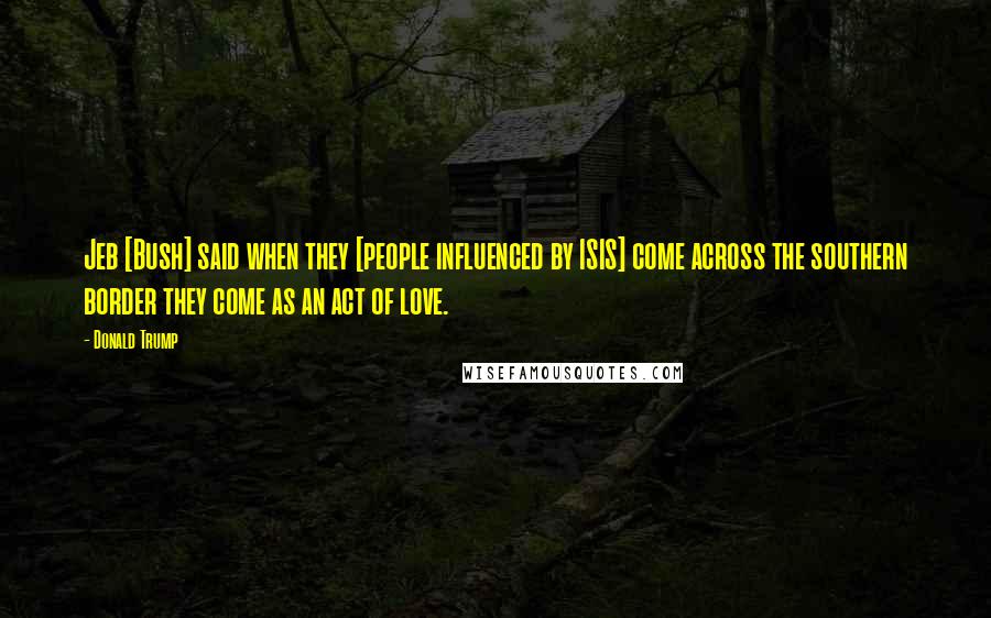 Donald Trump Quotes: Jeb [Bush] said when they [people influenced by ISIS] come across the southern border they come as an act of love.