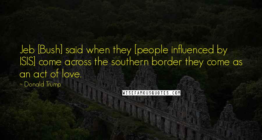 Donald Trump Quotes: Jeb [Bush] said when they [people influenced by ISIS] come across the southern border they come as an act of love.