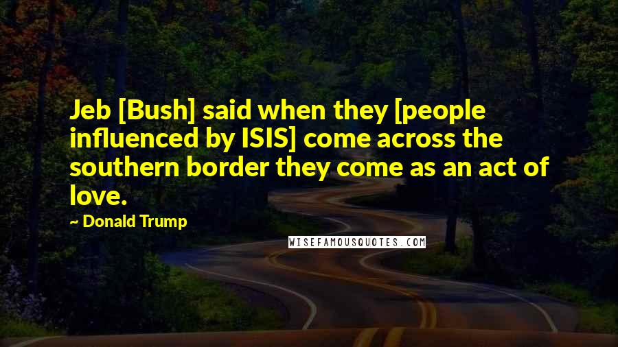Donald Trump Quotes: Jeb [Bush] said when they [people influenced by ISIS] come across the southern border they come as an act of love.